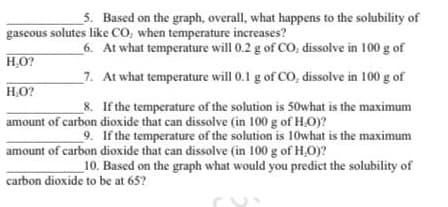 5. Based on the graph, overall, what happens to the solubility of
gaseous solutes like CO, when temperature increases?
6. At what temperature will 0.2 g of CO, dissolve in 100 g of
H,O?
7. At what temperature will 0.1 g of CO, dissolve in 100 g of
H.O?
8. If the temperature of the solution is 50what is the maximum
amount of carbon dioxide that can dissolve (in 100 g of H.O)?
9. If the temperature of the solution is 10what is the maximum
amount of carbon dioxide that can dissolve (in 100 g of H,O)?
10. Based on the graph what would you predict the solubility of
carbon dioxide to be at 65?
