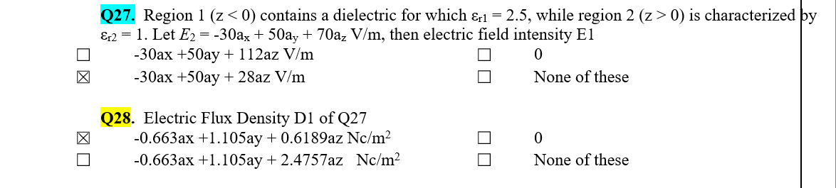 Q27. Region 1 (z< 0) contains a dielectric for which &r1 = 2.5, while region 2 (z> 0) is characterized by
&2 = 1. Let E2 = -30ax + 50ay + 70az V/m, then electric field intensity El
-30ax +50ay + 112az V/m
-30ax +50ay + 28az V/m
None of these
Q28. Electric Flux Density D1 of Q27
-0.663ax +1.105ay + 0.6189az Nc/m2
-0.663ax +1.105ay + 2.4757az Nc/m2
None of these
