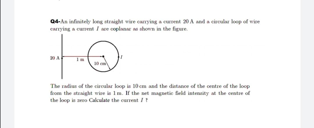 Q4-An infinitely long straight wire carrying a current 20 A and a circular loop of wire
carrying a current I are coplanar as shown in the figure.
20 A
1 m
10 cm
The radius of the circular loop is 10 cm and the distance of the centre of the loop
from the straight wire is 1 m. If the net magnetic field intensity at the centre of
the loop is zero Calculate the current I ?
