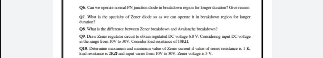 Q6. Can we operate normal PN junction diode in breakdown region for longer duration? Give reason
Q7. What is the specialty of Zener diode so as we can operate it in breakdown region for longer
duration?
Q8. What is the difference between Zener breakdown and Avalanche breakdown?
Q9. Draw Zener regulator circuit to obtain regulated DC voltage 6.8 V. Considering input DC voltage
in the range from 10V to 30V. Consider load resistance of 10KN.
Q10. Determine maximum and minimum value of Zener current if value of series resistance is 1 K,
load resistance is 2KN and input varies from 10V to 30OV. Zener voltage is 5 V.
