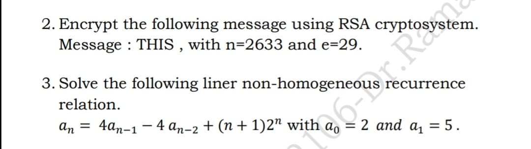 2. Encrypt the following message using RSA
Message : THIS , with n=2633 and e=29.
3. Solve the following liner non-homogeneous recurrence
relation.
an
4аn-1 — 4 аn-2 + (п + 1)27 with
2 and a, = 5.
