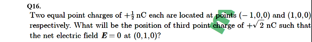 Q16.
Two equal point charges of + nC each are located at points (– 1,0,0) and (1,0,0)
respectively. What will be the position of third point charge of +v 2 nC such that
the net electric field E=0 at (0,1,0)?
