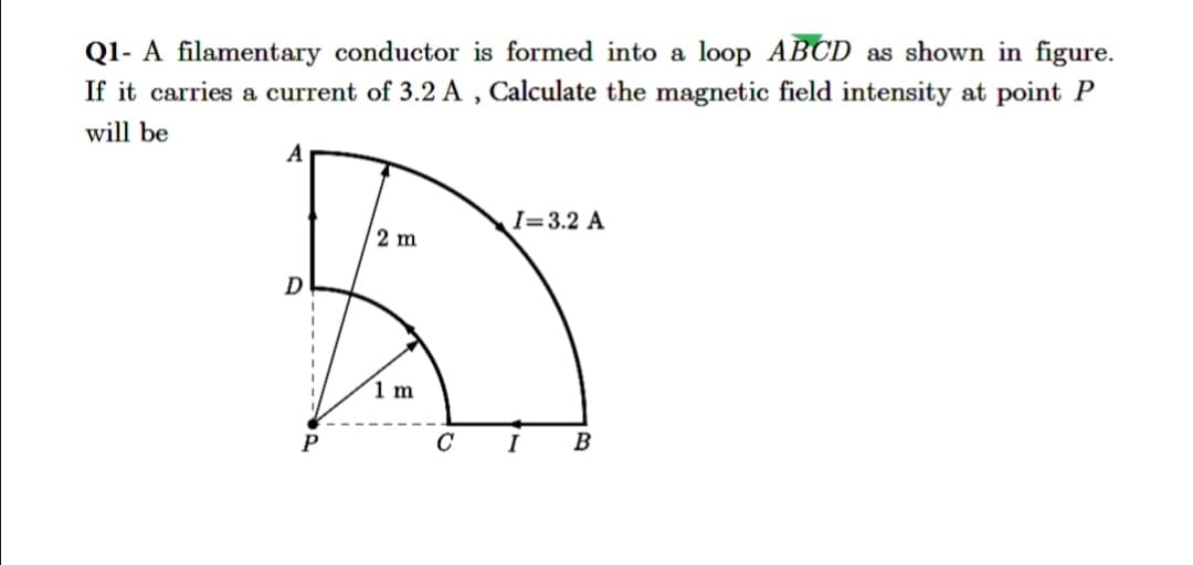 Q1- A filamentary conductor is formed into a loop ABCD as shown in figure.
If it carries a current of 3.2 A , Calculate the magnetic field intensity at point P
will be
A
I=3.2 A
2 m
D
(1 m
I
B
