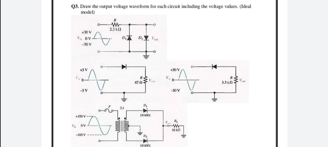 Q3. Draw the output voltage waveform for each circuit including the voltage values. (Ideal
model)
R
2.2 k2
+30 V
V ov
-30 V
+5 V
+50 V
V.
3.3 k
-5 V
-50 V
2:1
+100 V --
IN4001
W
10 kO
V ov
-100 V --
IN4001
