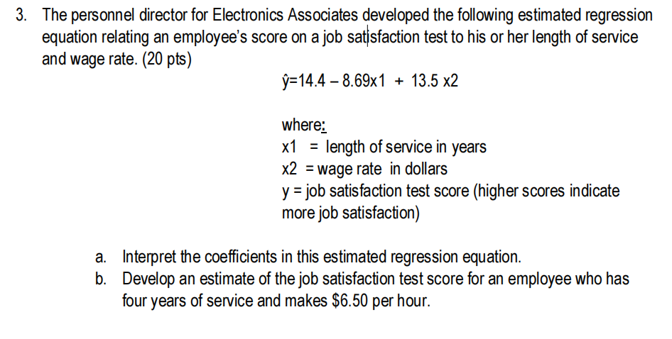 3. The personnel director for Electronics Associates developed the following estimated regression
equation relating an employee's score on a job satisfaction test to his or her length of service
and wage rate. (20 pts)
ý=14.4 – 8.69x1 + 13.5 x2
where:
x1 =
length of service in years
X2 = wage rate in dollars
y = job satisfaction test score (higher scores indicate
more job satisfaction)
a. Interpret the coefficients in this estimated regression equation.
b. Develop an estimate of the job satisfaction test score for an employee who has
four years of service and makes $6.50 per hour.
