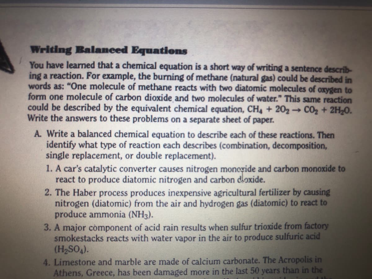 Writing Balameed Equations
You have learned that a chemical equation is a short way of writing a sentence describ-
ing a reaction. For example, the burning of methane (natural gas) could be described in
words as: "One molecule of methane reacts with two diatomic molecules of oxygen to
form one molecule of carbon dioxide and two molecules of water." This same reaction
could be described by the equivalent chemical equation, CH, + 202 CO2 + 2H20.
Write the answers to these problems on a separate sheet of paper.
A. Write a balanced chemical equation to describe each of these reactions. Then
identify what type of reaction each describes (combination, decomposition,
single replacement, or double replacement).
1. A car's catalytic converter causes nitrogen moncyide and carbon monoxide to
react to produce diatomic nitrogen and carbon doxide.
2. The Haber process produces inexpensive agricultural fertilizer by causing
nitrogen (diatomic) from the air and hydrogen gas (diatomic) to react to
produce ammonia (NH3).
3. A major còmponent of acid rain results when sulfur trioxide from factory
smokestacks reacts with water vapor in the air to produce sulfuric acid
(H2SO4).
4. Limestone and marble are made of calcium carbonate. The Acropolis in
Athens, Greece, has been damaged more in the last 50 years than in the
1>
