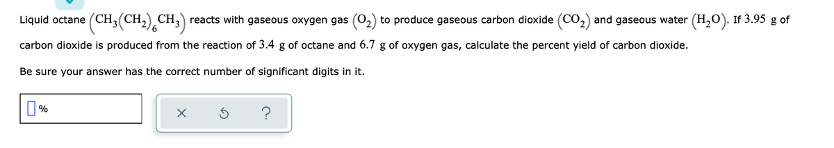 Liquid octane (CH;(CH,) CH,) reacts with gaseous oxygen gas (02) to produce gaseous carbon dioxide (CO,) and gaseous water (H,0). If 3.95 g of
6.
carbon dioxide is produced from the reaction of 3.4 g of octane and 6.7 g of oxygen gas, calculate the percent yield of carbon dioxide.
Be sure your answer has the correct number of significant digits in it.
