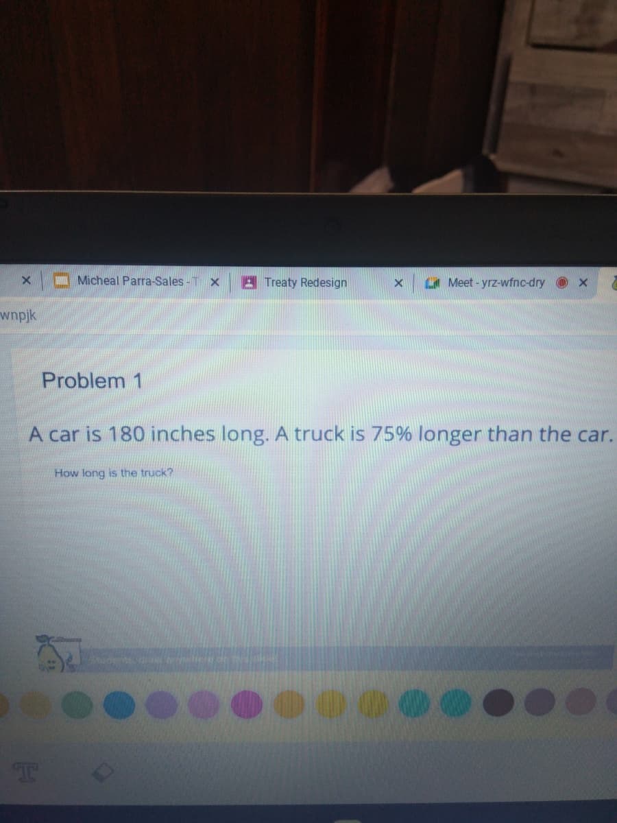 Micheal Parra-Sales- T x
E Treaty Redesign
Meet - yrz-wfnc-dry x
wnpjk
Problem 1
A car is 180 inches long. A truck is 75% longer than the car.
How long is the truck?
T
