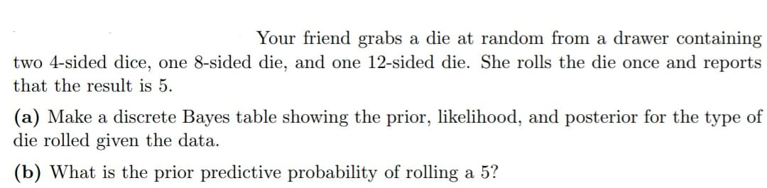 Your friend grabs a die at random from a drawer containing
two 4-sided dice, one 8-sided die, and one 12-sided die. She rolls the die once and reports
that the result is 5.
(a) Make a discrete Bayes table showing the prior, likelihood, and posterior for the type of
die rolled given the data.
(b) What is the prior predictive probability of rolling a 5?