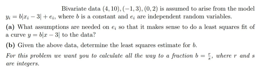 Bivariate data (4, 10), (-1, 3), (0, 2) is assumed to arise from the model
Yi = b|xi - 3| + ei, where b is a constant and e; are independent random variables.
(a) What assumptions are needed on e; so that it makes sense to do a least squares fit of
a curve y = bx - 3| to the data?
(b) Given the above data, determine the least squares estimate for b.
For this problem we want you to calculate all the way to a fraction b=, where r and s
are integers.