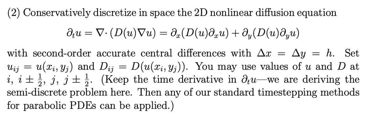 (2) Conservatively discretize in space the 2D nonlinear diffusion equation
du = V· (D(u)Vu) = d_(D(u)d,u) + ô,(D(u)d,u)
with second-order accurate central differences with Ax
Ay
h. Set
Uij
u(xi, Y;) and Dij
D(u(xi, Yj)). You may use values of u and D at
i, i ±, j, j± . (Keep the time derivative in du-we are deriving the
semi-discrete problem here. Then any of our standard timestepping methods
for parabolic PDES can be applied.)
