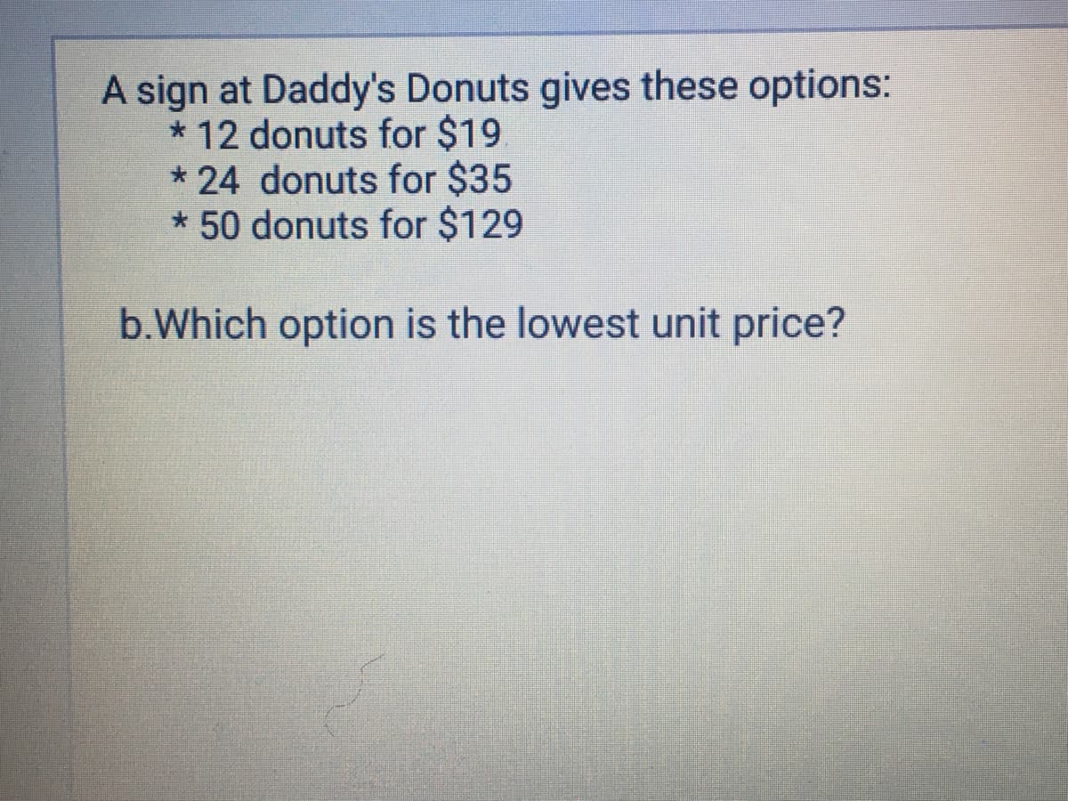 A sign at Daddy's Donuts gives these options:
* 12 donuts for $19
*24 donuts for $35
* 50 donuts for $129
b.Which option is the lowest unit price?
