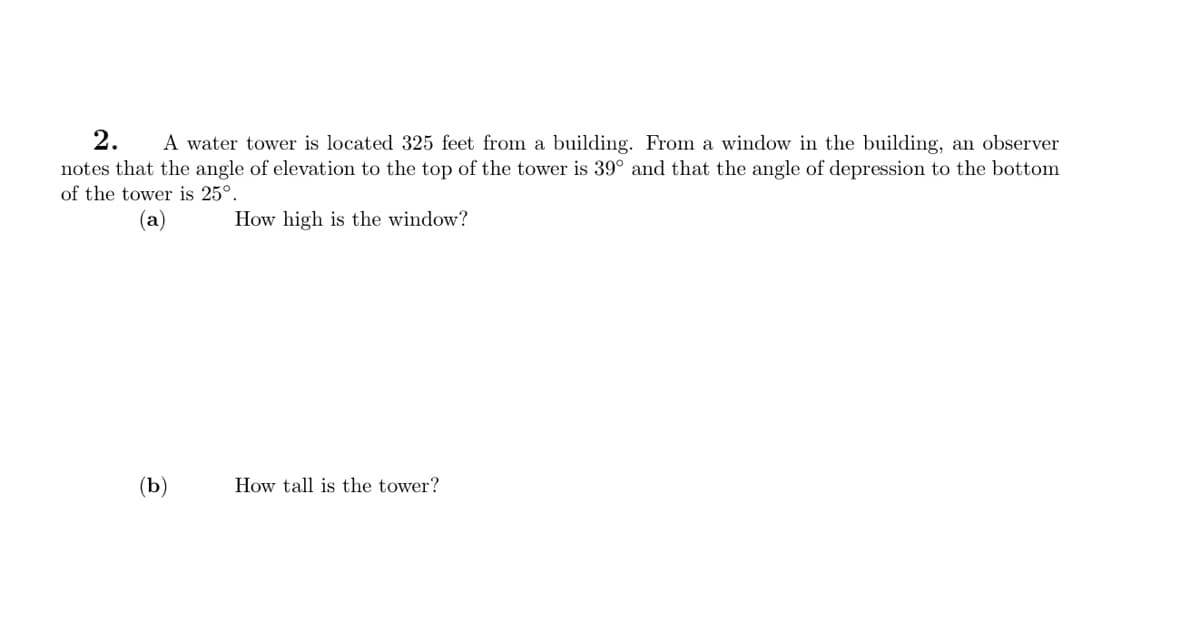 2. A water tower is located 325 feet from a building. From a window in the building, an observer
notes that the angle of elevation to the top of the tower is 39° and that the angle of depression to the bottom
of the tower is 25°.
(a)
How high is the window?
(b)
How tall is the tower?