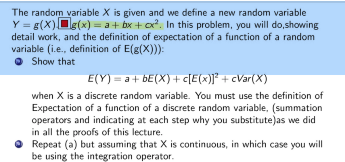 The random variable X is given and we define a new random variable
Y = g(X)Og(x) = a + bx + cx². In this problem, you will do,showing
detail work, and the definition of expectation of a function of a random
variable (i.e., definition of E(g(X))):
Show that
E(Y) = a+ bE(X)+ c[E(x)]² + cVar(X)
when X is a discrete random variable. You must use the definition of
Expectation of a function of a discrete random variable, (summation
operators and indicating at each step why you substitute)as we did
in all the proofs of this lecture.
O Repeat (a) but assuming that X is continuous, in which case you will
be using the integration operator.
(b)
