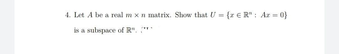 4. Let A be a real m x n matrix. Show that U = {x E R" : Ax = 0}
is a subspace of R".
