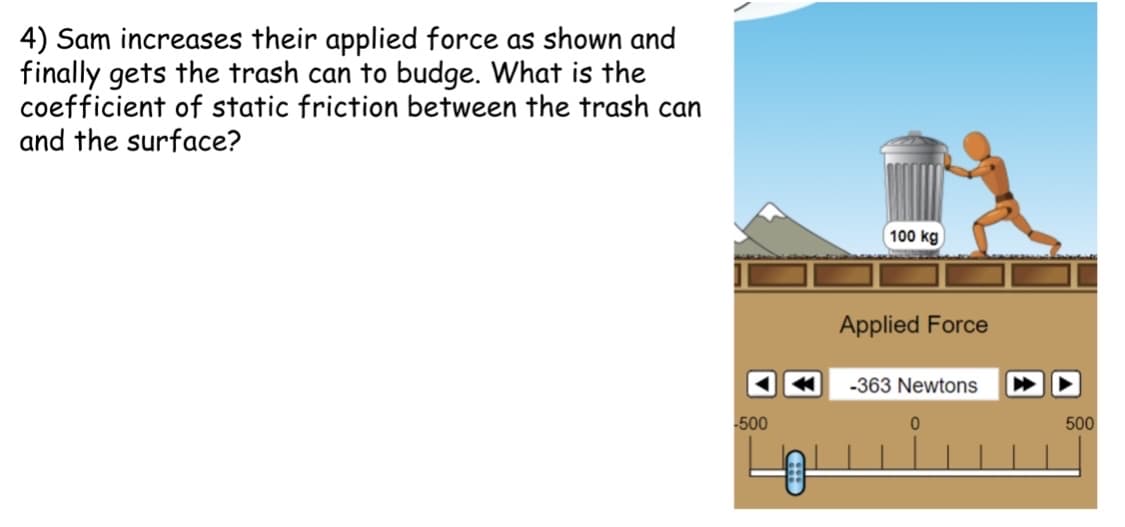 4) Sam increases their applied force as shown and
finally gets the trash can to budge. What is the
coefficient of static friction between the trash can
and the surface?
100 kg
Applied Force
-363 Newtons
500
500
