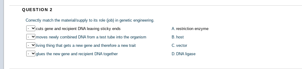 QUESTION 2
Correctly match the material/supply to its role (job) in genetic engineering.
- v cuts gene and recipient DNA leaving sticky ends
A. restriction enzyme
v moves newly combined DNA from a test tube into the organism
B. host
- v living thing that gets a new gene and therefore a new trait
C. vector
|- vglues the new gene and recipient DNA together
D. DNA ligase
