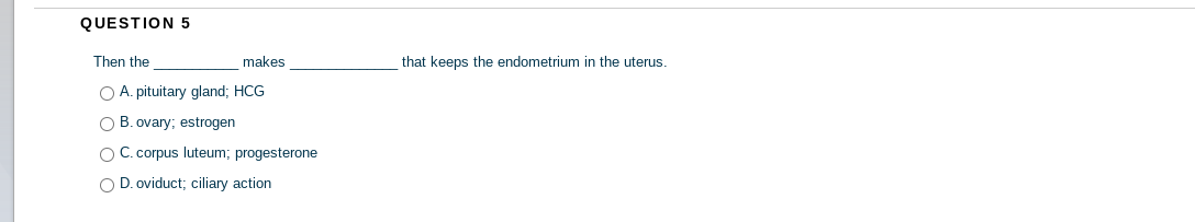 QUESTION 5
Then the
makes
that keeps the endometrium in the uterus.
O A. pituitary gland; HCG
O B. ovary; estrogen
OC. corpus luteum; progesterone
O D. oviduct; ciliary action
