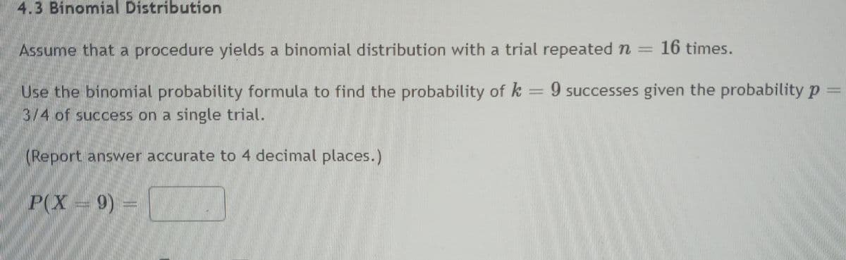 4.3 Binomial Distribution
Assume that a procedure yields a binomial distribution with a trial repeated n =
16 times.
Use the binomial probability formula to find the probability of k = 9 successes given the probability p =
3/4 of success on a single trial.
(Report answer accurate to 4 decimal places.)
P(X 9) =
