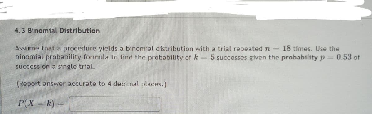 4.3 Binomial Distribution
Assume that a procedure yields a binomial distribution with a trial repeated n 18 times. Use the
binomial probability formula to find the probability of k 5 successes given the probability p=0.53 of
success on a single trial.
(Report answer accurate to 4 decimal places.)
P(X k)
