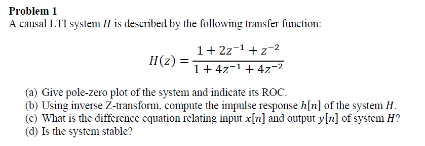 Problem 1
A causal LTI system H is described by the following transfer function:
1+ 2z-1 + z-2
H(z):
%D
1+4z-1 + 4z-2
(a) Give pole-zero plot of the system and indicate its ROC.
(b) Using inverse Z-transform, compute the impulse response h[n] of the system H.
(c) What is the difference equation relating input x[n] and output y[n] of system H?
(d) Is the system stable?
