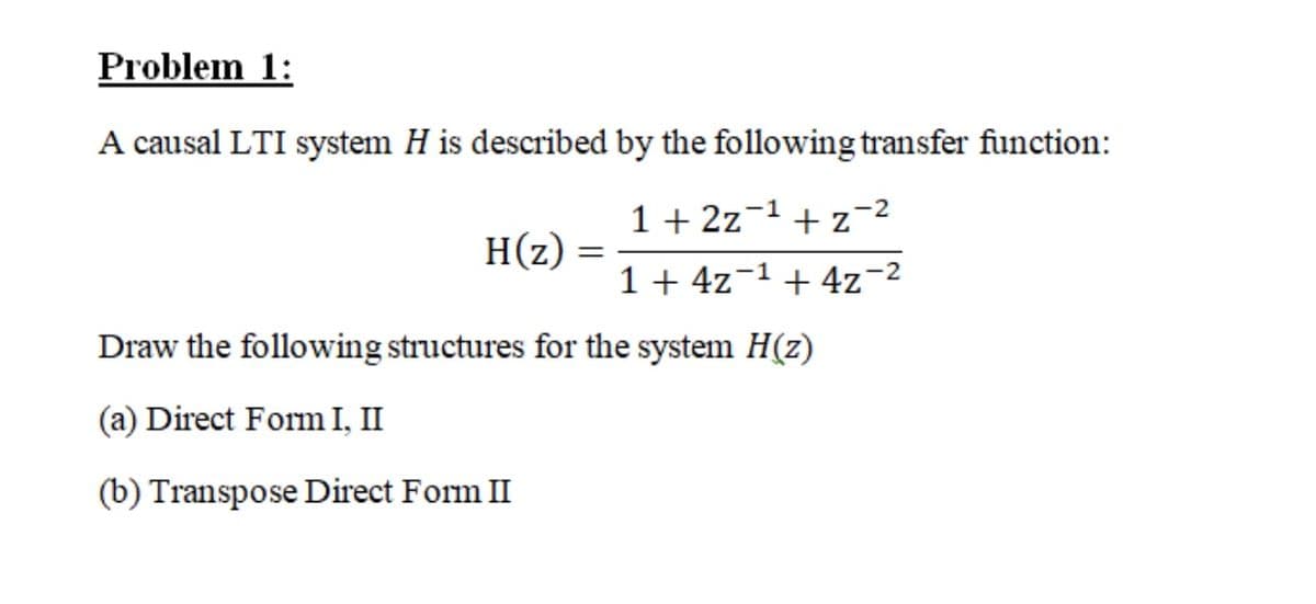 Problem 1:
A causal LTI system H is described by the following transfer function:
1 + 2z-1 + z-2
H(z)
1 + 4z-1+4z-2
Draw the following structures for the system H(z)
(a) Direct Form I, II
(b) Transpose Direct Form II
