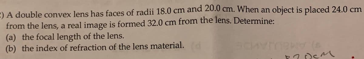 2) A double convex lens has faces of radii 18.0 cm and 20.0 cm. When an object is placed 24.0 cm
from the lens, a real image is formed 32.0 cm from the lens. Determine:
(a) the focal length of the lens.
(b) the index of refraction of the lens material.
