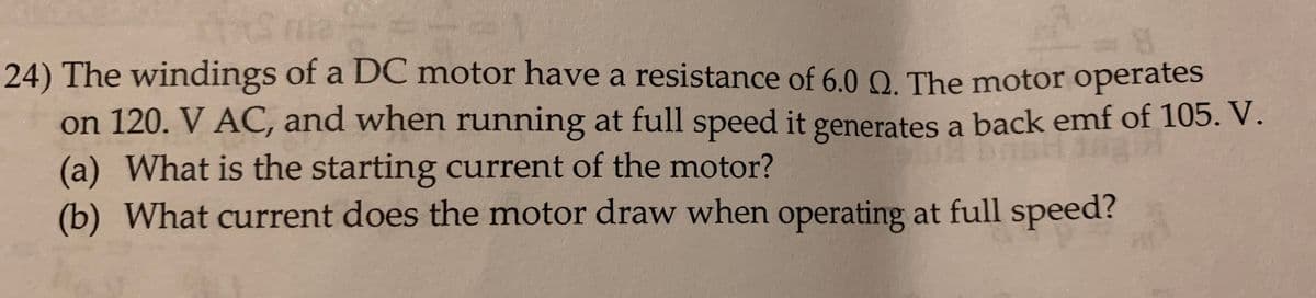 24) The windings of a DC motor have a resistance of 6.0 Q. The motor operates
on 120. V AC, and when running at full speed it generates a back emf of 105. V.
(a) What is the starting current of the motor?
(b) What current does the motor draw when operating at full speed?
