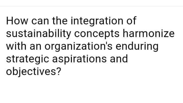 How can the integration of
sustainability concepts harmonize
with an organization's enduring
strategic aspirations and
objectives?