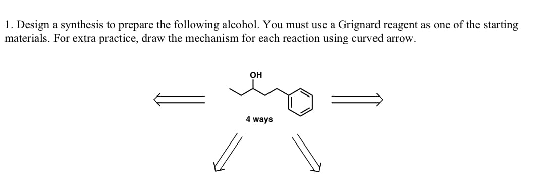 1. Design a synthesis to prepare the following alcohol. You must use a Grignard reagent as one of the starting
materials. For extra practice, draw the mechanism for each reaction using curved arrow.
OH
s
4 ways