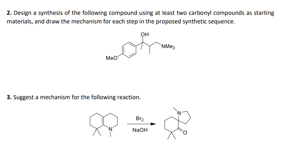 2. Design a synthesis of the following compound using at least two carbonyl compounds as starting
materials, and draw the mechanism for each step in the proposed synthetic sequence.
OH
MeO
3. Suggest a mechanism for the following reaction.
'N
Br₂
NaOH
NMe₂