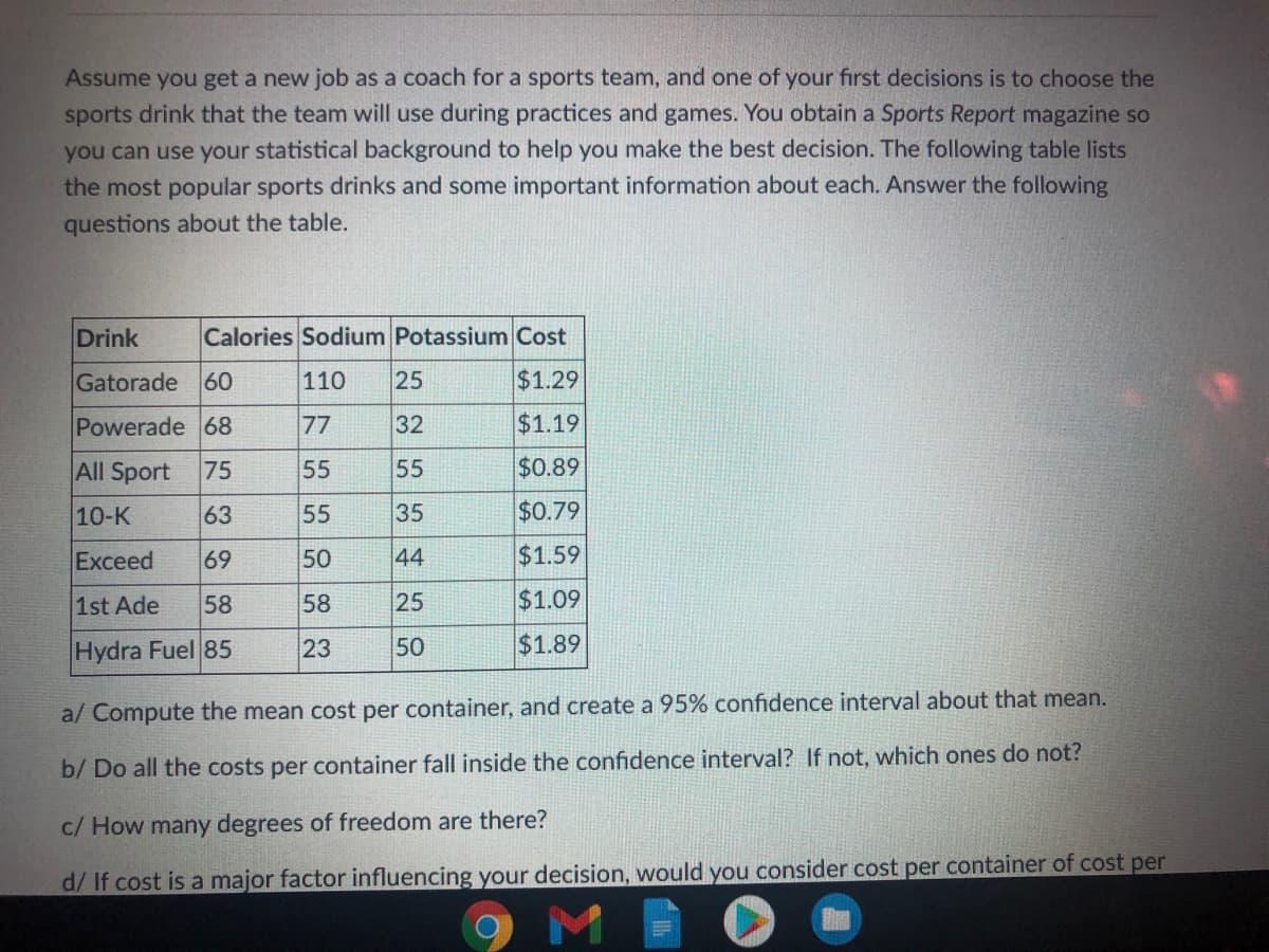 Assume you get a new job as a coach for a sports team, and one of your first decisions is to choose the
sports drink that the team will use during practices and games. You obtain a Sports Report magazine so
you can use your statistical background to help you make the best decision. The following table lists
the most popular sports drinks and some important information about each. Answer the following
questions about the table.
Drink
Calories Sodium Potassium Cost
Gatorade 60
110
25
$1.29
Powerade 68
77
32
$1.19
All Sport 75
55
55
$0.89
10-K
63
55
35
$0.79
Exceed
69
50
44
$1.59
1st Ade
58
58
25
$1.09
Hydra Fuel 85
23
50
$1.89
a/ Compute the mean cost per container, and create a 95% confidence interval about that mean.
b/ Do all the costs per container fall inside the confidence interval? If not, which ones do not?
c/ How many degrees of freedom are there?
d/ If cost is a major factor influencing your decision, would you consider cost per container of cost per
