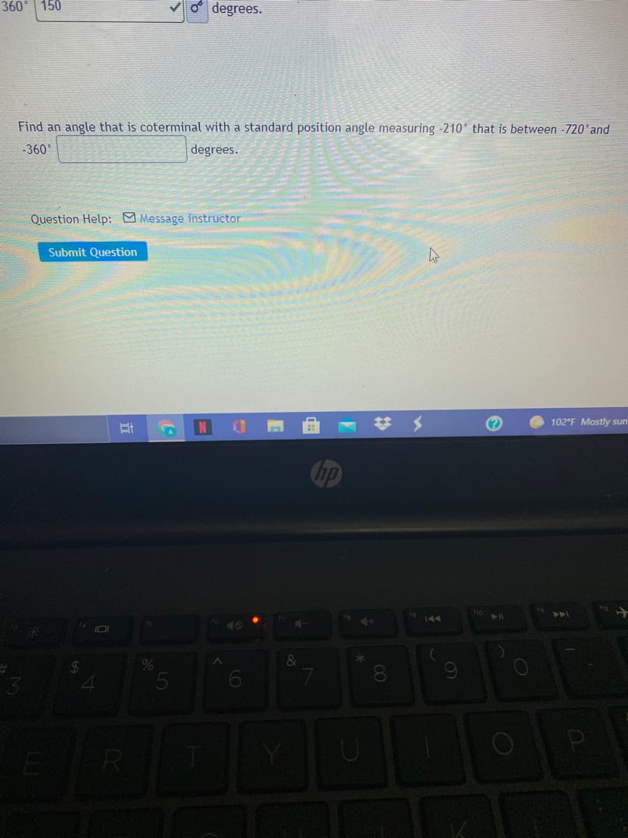 360
150
o degrees.
Find an angle that is coterminal with a standard position angle measuring -210 that is between -720 and
-360
degrees.
Question Help: Message instructor
Submit Question
102°F Mostly sun
Cbp
1o
144
ts
%
&
08.
立
