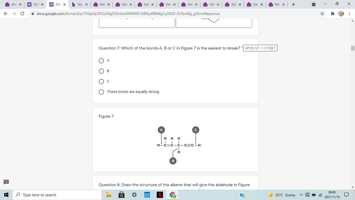 LU eFu X
NCH X
E NCH X
Ь Му х
U Oef x
n Oef X
U Oef x
O Oef x
LU Oef x
U Oef x
A 202 x
n Oef x
U Mic x
A docs.google.com/forms/d/e/1FAlpQLSfSGcE8gf218c6JoHMWME1A8Nydf8M4g1yG93D-2LPpoMj_g/formResponse
Question 7: Which of the bonds A, B or C in Figure 7 is the easiest to break?
MTHS 121 1-1 P 2021
A
В
These bonds are equally strong.
Figure 7
A
H H H
H-c=c-c-c=c-H
H.
Question 8: Draw the structure of the alkene that will give the aldehyde in Figure
09:00
P Type here to search
25°C Sunny
2021/11/19
оооо
