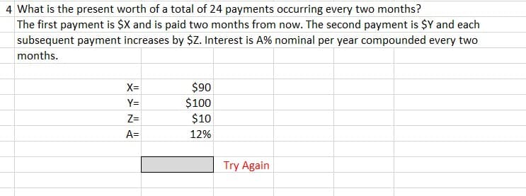 4 What is the present worth of a total of 24 payments occurring every two months?
The first payment is $X and is paid two months from now. The second payment is $Y and each
subsequent payment increases by $Z. Interest is A% nominal per year compounded every two
months.
X=
Y=
Z=
A=
$90
$100
$10
12%
Try Again
