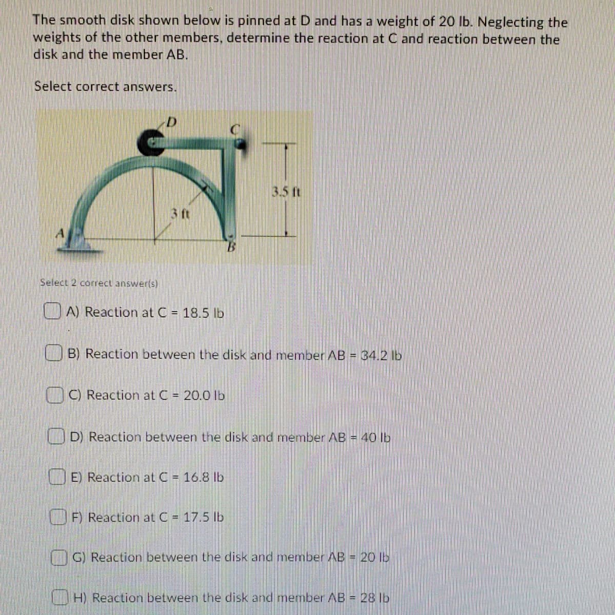 The smooth disk shown below is pinned at D and has a weight of 20 lb. Neglecting the
weights of the other members, determine the reaction at C and reaction between the
disk and the member AB.
Select correct answers.
3.5 ft
3 ft
Select 2 corect answer(s)
A) Reaction at C = 18.5 Ib
B) Reaction between the disk and member AB = 34.2 lb
C) Reaction at C = 20.0 Ib
D) Reaction between the disk and member AB = 40 lb
E) Reaction at C = 16.8 lb
F) Reaction at C = 17.5 lb
G Reaction between the disk and member AB = 20 lb
LH) Reaction between the disk and member AB = 28 lb
