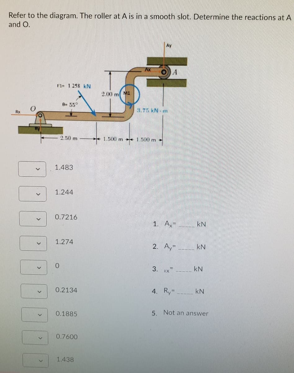 Refer to the diagram. The roller at A is in a smooth slot. Determine the reactions at A
and O.
F1= 1 258 kN
2.00 m M1
e= 550
Rx
3.75 kN-m
2.50 m
1.500 m ++ 1.500 m
1.483
1.244
0.7216
1. A,-
kN
1.274
2. Ay-
kN
0.
3.
kN
0.2134
4. R,
kN
0.1885
5.
Not an answer
0.7600
1.438
