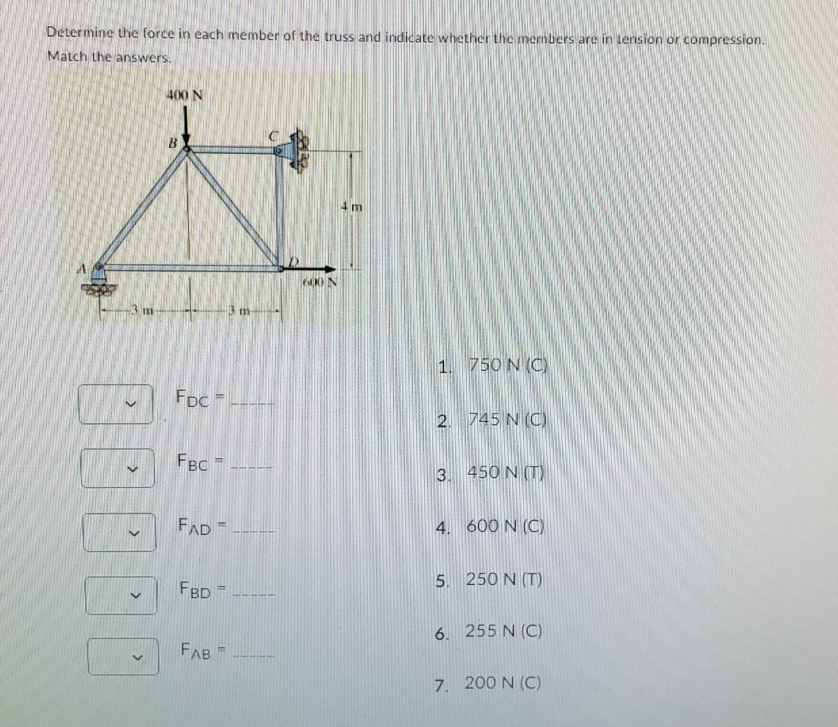 Determine the force in cach member of the truss and indicate whether the members are in tension or compression.
Match the answers.
400 N
B.
4 m
6001
1. 750 N (C)
FDc
2. 745 N (C
FBC
3. 450 N (T)
FAD
4. 600 N (C)
5. 250 N (T)
FBD
6.
255 N (C)
FAB
7. 200 N (C)

