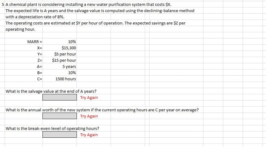 5 A chemical plant is considering installing a new water purification system that costs $X.
The expected life is A years and the salvage value is computed using the declining-balance method
with a depreciation rate of B%.
The operating costs are estimated at $Y per hour of operation. The expected savings are $Z per
operating hour.
MARR =
X=
Y=
Z=
A=
B=
C=
10%
$15,300
$5 per hour
$15 per hour
5 years
10%
1500 hours
What is the salvage value at the end of A years?
Try Again
What is the annual worth of the new system if the current operating hours are C per year on average?
Try Again
What is the break-even level of operating hours?
Try Again