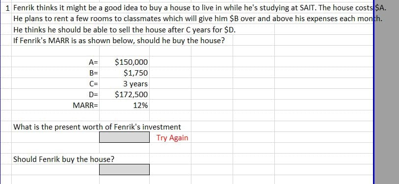 1 Fenrik thinks it might be a good idea to buy a house to live in while he's studying at SAIT. The house costs $A.
He plans to rent a few rooms to classmates which will give him $B over and above his expenses each month.
He thinks he should be able to sell the house after C years for $D.
If Fenrik's MARR is as shown below, should he buy the house?
A=
B=
C=
D=
MARR=
$150,000
$1,750
3 years
$172,500
12%
What is the present worth of Fenrik's investment
Try Again
Should Fenrik buy the house?