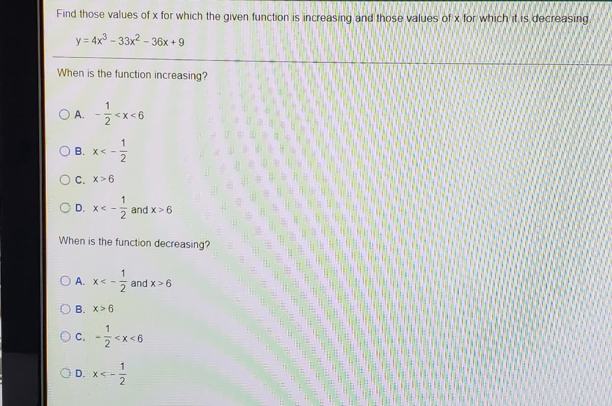 Find those values of x for which the given function is increasing and those values of x for which it is decreasing.
y = 4x3 – 33x2 – 36x + 9
When is the function increasing?
O A. -**-6
1
<x<6
1
B. X< -
2
C. X>6
1
D. X< -
and x > 6
2
每 街
When is the function decreasing?
O A. X< -
1
and x> 6
B. X>6
1
<x <6
OD. x<-
1
D. X< -
