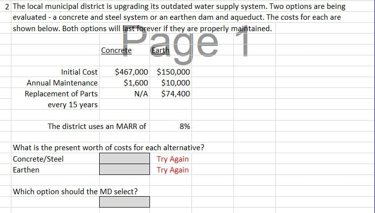 2 The local municipal district is upgrading its outdated water supply system. Two options are being
evaluated - a concrete and steel system or an earthen dam and aqueduct. The costs for each are
shown below. Both options will last forever if they are properly maintained.
age
Earth
Initial Cost
Annual Maintenance
Replacement of Parts
every 15 years
Concrete
$467,000 $150,000
$1,600
$10,000
N/A
$74,400
The district uses an MARR of
8%
What is the present worth of costs for each alternative?
Concrete/Steel
Earthen
Which option should the MD select?
Try Again
Try Again