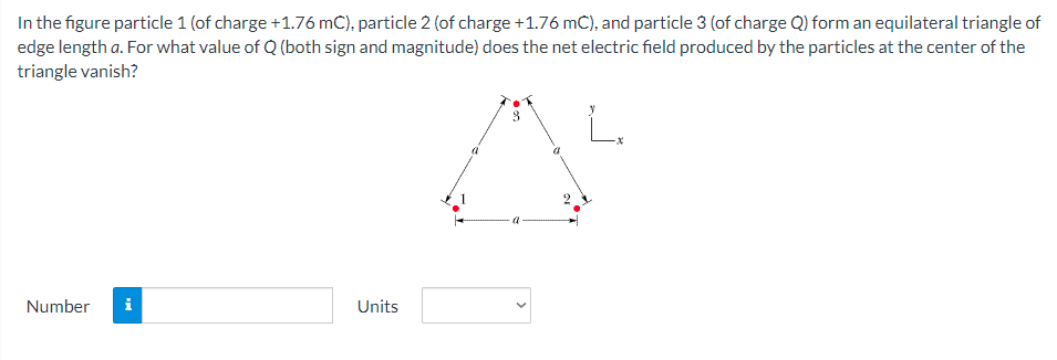 In the figure particle 1 (of charge +1.76 mC), particle 2 (of charge +1.76 mC), and particle 3 (of charge Q) form an equilateral triangle of
edge length a. For what value of Q (both sign and magnitude) does the net electric field produced by the particles at the center of the
triangle vanish?
Number
i
Units
