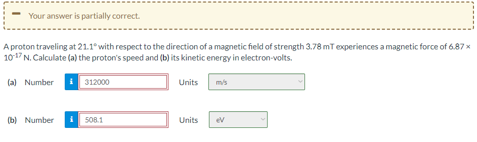 Your answer is partially correct.
A proton traveling at 21.1° with respect to the direction of a magnetic field of strength 3.78 mT experiences a magnetic force of 6.87 x
10-17 N. Calculate (a) the proton's speed and (b) its kinetic energy in electron-volts.
(a) Number
i 312000
Units
m/s
(b) Number
i
508.1
Units
ev
