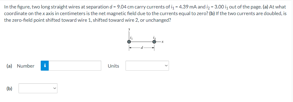 In the figure, two long straight wires at separationd = 9.04 cm carry currents of i = 4.39 mA and iz = 3.00 iz out of the page. (a) At what
coordinate on the x axis in centimeters is the net magnetic field due to the currents equal to zero? (b) If the two currents are doubled, is
the zero-field point shifted toward wire 1, shifted toward wire 2, or unchanged?
(a) Number
i
Units
(b)
