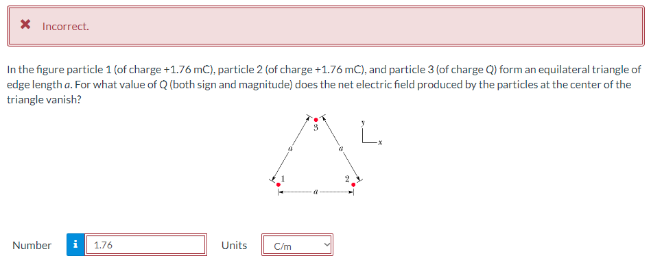 X Incorrect.
In the figure particle 1 (of charge +1.76 mC), particle 2 (of charge +1.76 mC), and particle 3 (of charge Q) form an equilateral triangle of
edge length a. For what value of Q (both sign and magnitude) does the net electric field produced by the particles at the center of the
triangle vanish?
L.
Number
i
1.76
Units
C/m
