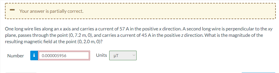 Your answer is partially correct.
One long wire lies along an x axis and carries a current of 57 A in the positive x direction. A second long wire is perpendicular to the xy
plane, passes through the point (0, 7.2 m, 0), and carries a current of 45 A in the positive z direction. What is the magnitude of the
resulting magnetic field at the point (0, 2.0 m, 0)?
Number
i 0.000005956
Units
PT
