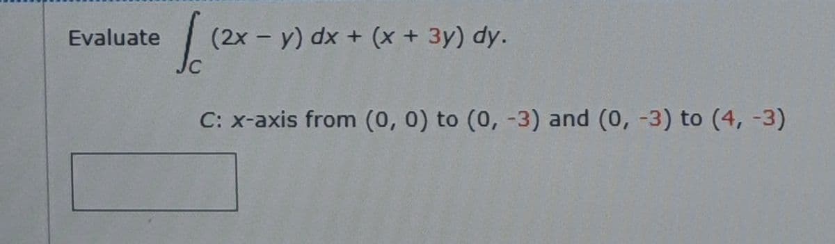 Evaluate
(2x- y) dx + (x + 3y) dy.
C: x-axis from (0, 0) to (0, -3) and (0, -3) to (4, -3)
