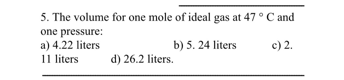 5. The volume for one mole of ideal gas at 47 ° C and
one pressure:
c) 2.
a) 4.22 liters
11 liters
b) 5. 24 liters
d) 26.2 liters.
