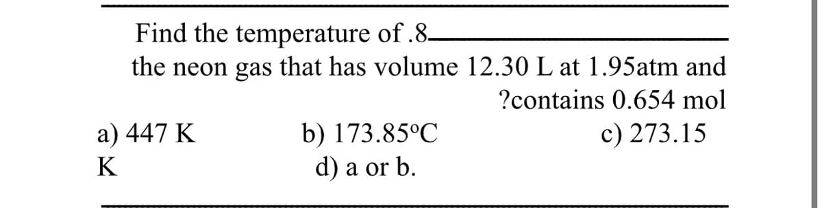 Find the temperature of.8-
the neon gas that has volume 12.30 L at 1.95atm and
?contains 0.654 mol
b) 173.85°C
d) a or b.
a) 447 K
c) 273.15
K
